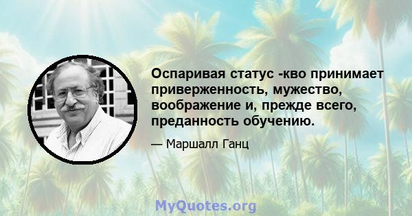 Оспаривая статус -кво принимает приверженность, мужество, воображение и, прежде всего, преданность обучению.