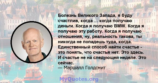 Болезнь Великого Запада, я буду счастлив, когда ... когда получаю деньги. Когда я получаю BMW. Когда я получаю эту работу. Когда я получаю отношения, ну, реальность такова, ты никогда не попадешь туда, когда.