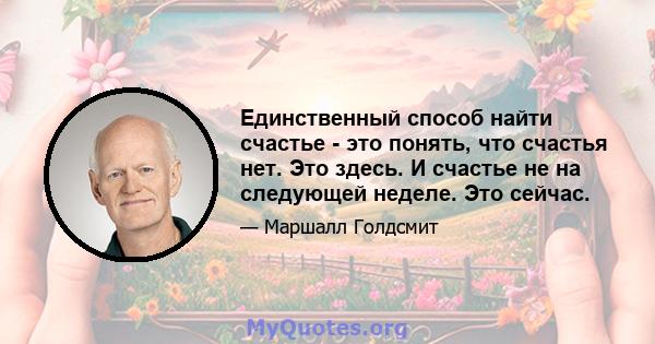 Единственный способ найти счастье - это понять, что счастья нет. Это здесь. И счастье не на следующей неделе. Это сейчас.