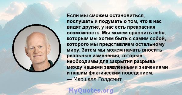 Если мы сможем остановиться, послушать и подумать о том, что в нас видят другие, у нас есть прекрасная возможность. Мы можем сравнить себя, которым мы хотим быть с самим собой, которого мы представляем остальному миру.