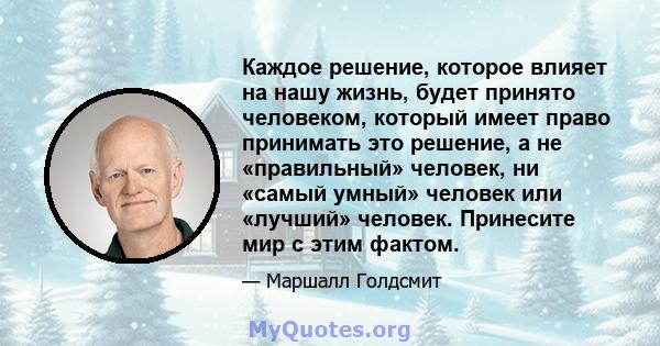 Каждое решение, которое влияет на нашу жизнь, будет принято человеком, который имеет право принимать это решение, а не «правильный» человек, ни «самый умный» человек или «лучший» человек. Принесите мир с этим фактом.