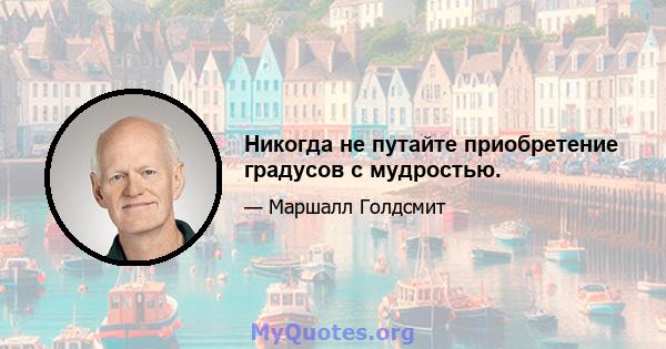 Никогда не путайте приобретение градусов с мудростью.