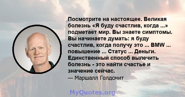 Посмотрите на настоящее. Великая болезнь «Я буду счастлив, когда ...» подметает мир. Вы знаете симптомы. Вы начинаете думать: я буду счастлив, когда получу это ... BMW ... повышение ... Статус ... Деньги. Единственный