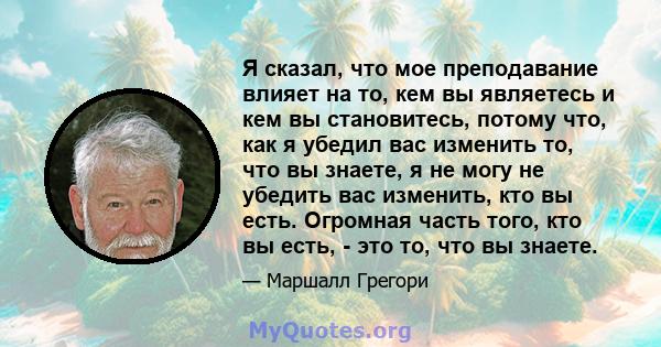 Я сказал, что мое преподавание влияет на то, кем вы являетесь и кем вы становитесь, потому что, как я убедил вас изменить то, что вы знаете, я не могу не убедить вас изменить, кто вы есть. Огромная часть того, кто вы