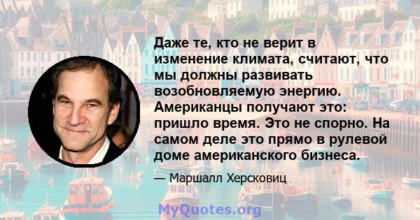 Даже те, кто не верит в изменение климата, считают, что мы должны развивать возобновляемую энергию. Американцы получают это: пришло время. Это не спорно. На самом деле это прямо в рулевой доме американского бизнеса.