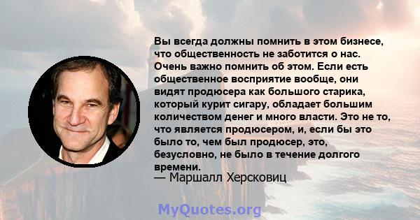 Вы всегда должны помнить в этом бизнесе, что общественность не заботится о нас. Очень важно помнить об этом. Если есть общественное восприятие вообще, они видят продюсера как большого старика, который курит сигару,