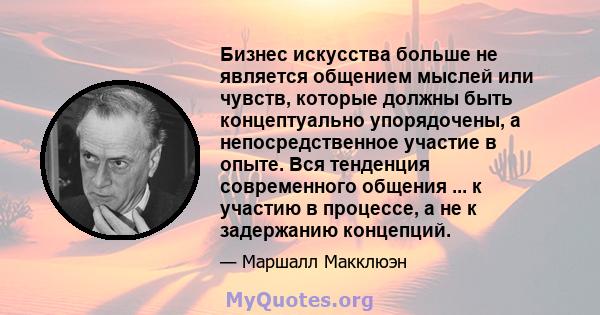 Бизнес искусства больше не является общением мыслей или чувств, которые должны быть концептуально упорядочены, а непосредственное участие в опыте. Вся тенденция современного общения ... к участию в процессе, а не к