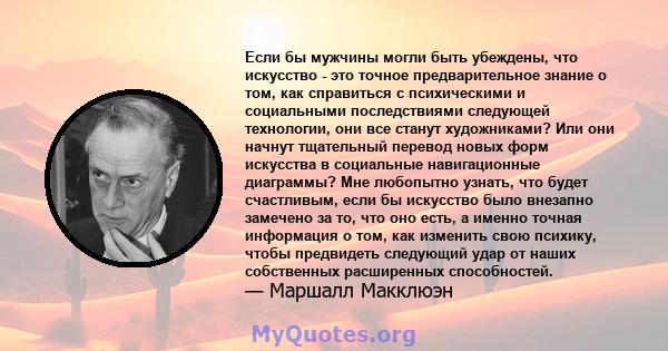 Если бы мужчины могли быть убеждены, что искусство - это точное предварительное знание о том, как справиться с психическими и социальными последствиями следующей технологии, они все станут художниками? Или они начнут