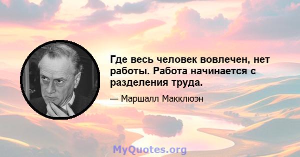 Где весь человек вовлечен, нет работы. Работа начинается с разделения труда.