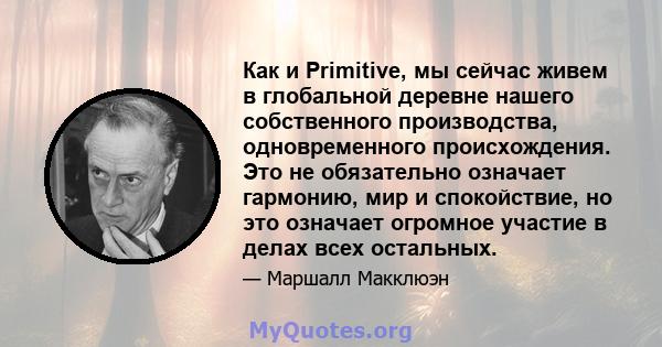 Как и Primitive, мы сейчас живем в глобальной деревне нашего собственного производства, одновременного происхождения. Это не обязательно означает гармонию, мир и спокойствие, но это означает огромное участие в делах