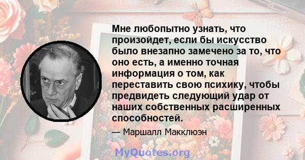 Мне любопытно узнать, что произойдет, если бы искусство было внезапно замечено за то, что оно есть, а именно точная информация о том, как переставить свою психику, чтобы предвидеть следующий удар от наших собственных