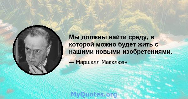 Мы должны найти среду, в которой можно будет жить с нашими новыми изобретениями.