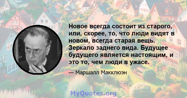 Новое всегда состоит из старого, или, скорее, то, что люди видят в новом, всегда старая вещь. Зеркало заднего вида. Будущее будущего является настоящим, и это то, чем люди в ужасе.