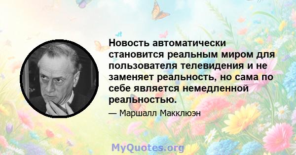 Новость автоматически становится реальным миром для пользователя телевидения и не заменяет реальность, но сама по себе является немедленной реальностью.