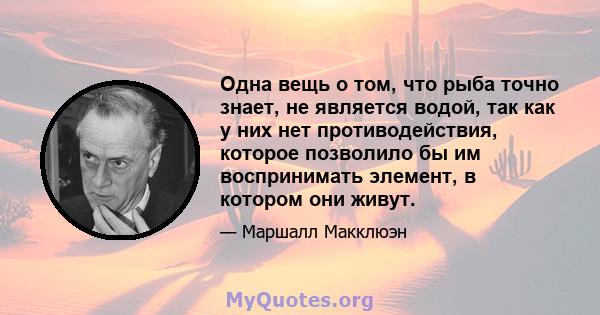 Одна вещь о том, что рыба точно знает, не является водой, так как у них нет противодействия, которое позволило бы им воспринимать элемент, в котором они живут.