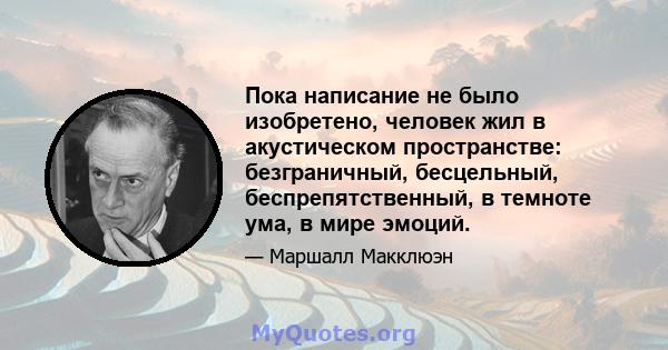 Пока написание не было изобретено, человек жил в акустическом пространстве: безграничный, бесцельный, беспрепятственный, в темноте ума, в мире эмоций.