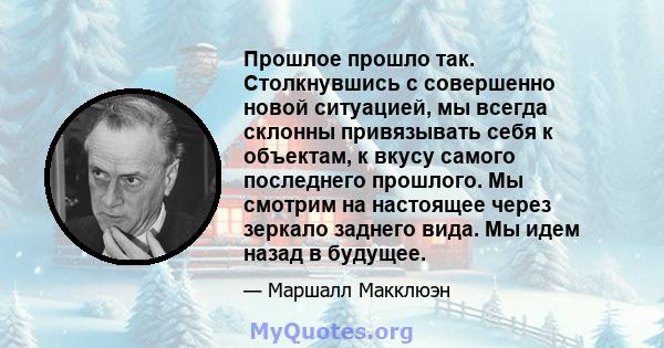 Прошлое прошло так. Столкнувшись с совершенно новой ситуацией, мы всегда склонны привязывать себя к объектам, к вкусу самого последнего прошлого. Мы смотрим на настоящее через зеркало заднего вида. Мы идем назад в