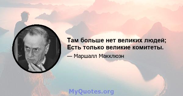 Там больше нет великих людей; Есть только великие комитеты.