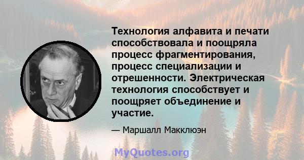 Технология алфавита и печати способствовала и поощряла процесс фрагментирования, процесс специализации и отрешенности. Электрическая технология способствует и поощряет объединение и участие.