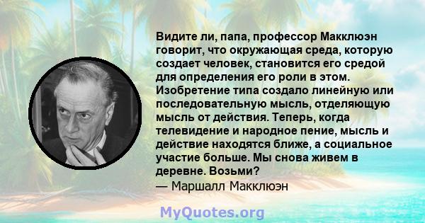 Видите ли, папа, профессор Макклюэн говорит, что окружающая среда, которую создает человек, становится его средой для определения его роли в этом. Изобретение типа создало линейную или последовательную мысль, отделяющую 