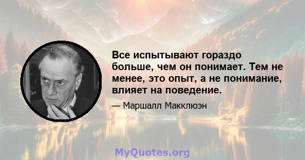 Все испытывают гораздо больше, чем он понимает. Тем не менее, это опыт, а не понимание, влияет на поведение.