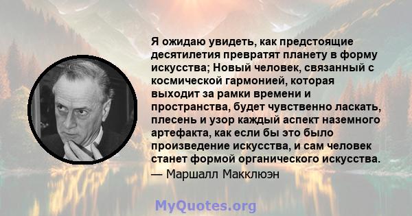 Я ожидаю увидеть, как предстоящие десятилетия превратят планету в форму искусства; Новый человек, связанный с космической гармонией, которая выходит за рамки времени и пространства, будет чувственно ласкать, плесень и