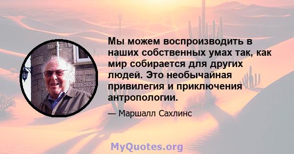 Мы можем воспроизводить в наших собственных умах так, как мир собирается для других людей. Это необычайная привилегия и приключения антропологии.