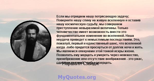 Если мы отрицаем нашу потрясающую задачу; Поверните нашу спину на живую вселенную и оставив нашу космическую судьбу, мы совершаем преступление невыразимой величины. Только человечество имеет возможность внести это