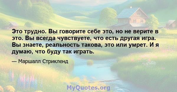 Это трудно. Вы говорите себе это, но не верите в это. Вы всегда чувствуете, что есть другая игра. Вы знаете, реальность такова, это или умрет. И я думаю, что буду так играть.