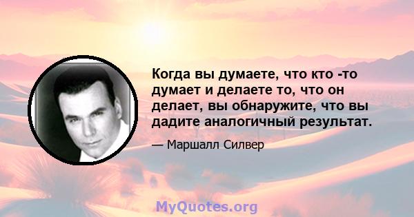 Когда вы думаете, что кто -то думает и делаете то, что он делает, вы обнаружите, что вы дадите аналогичный результат.