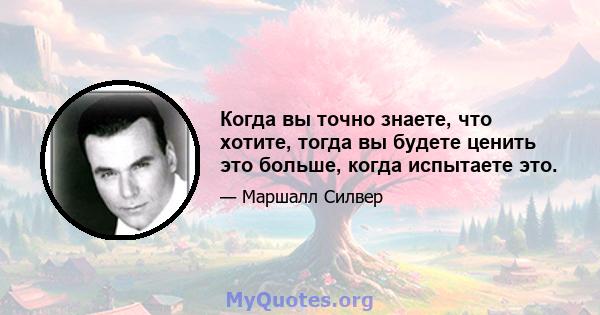 Когда вы точно знаете, что хотите, тогда вы будете ценить это больше, когда испытаете это.