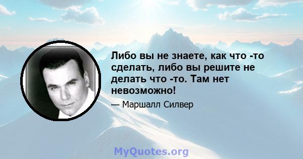 Либо вы не знаете, как что -то сделать, либо вы решите не делать что -то. Там нет невозможно!