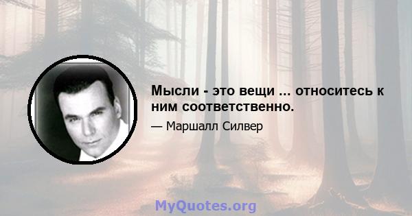 Мысли - это вещи ... относитесь к ним соответственно.