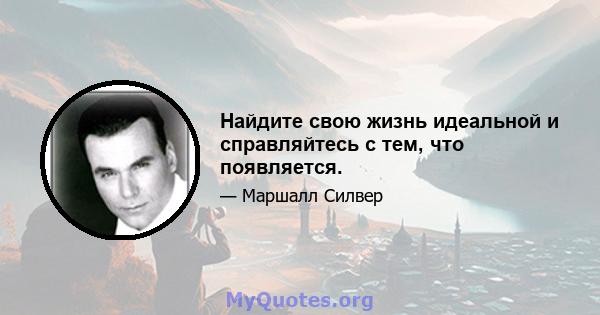 Найдите свою жизнь идеальной и справляйтесь с тем, что появляется.