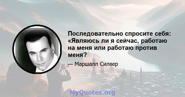 Последовательно спросите себя: «Являюсь ли я сейчас, работаю на меня или работаю против меня?