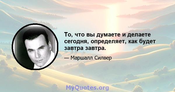 То, что вы думаете и делаете сегодня, определяет, как будет завтра завтра.