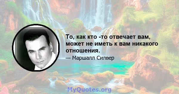 То, как кто -то отвечает вам, может не иметь к вам никакого отношения.