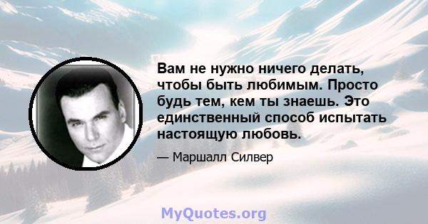 Вам не нужно ничего делать, чтобы быть любимым. Просто будь тем, кем ты знаешь. Это единственный способ испытать настоящую любовь.