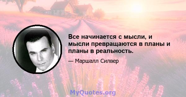 Все начинается с мысли, и мысли превращаются в планы и планы в реальность.