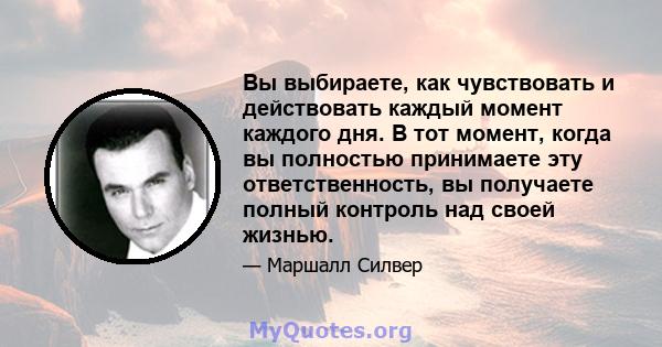 Вы выбираете, как чувствовать и действовать каждый момент каждого дня. В тот момент, когда вы полностью принимаете эту ответственность, вы получаете полный контроль над своей жизнью.