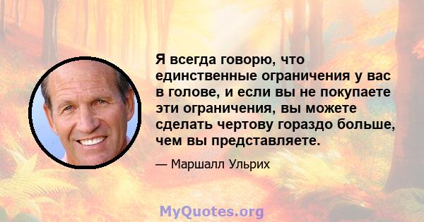 Я всегда говорю, что единственные ограничения у вас в голове, и если вы не покупаете эти ограничения, вы можете сделать чертову гораздо больше, чем вы представляете.