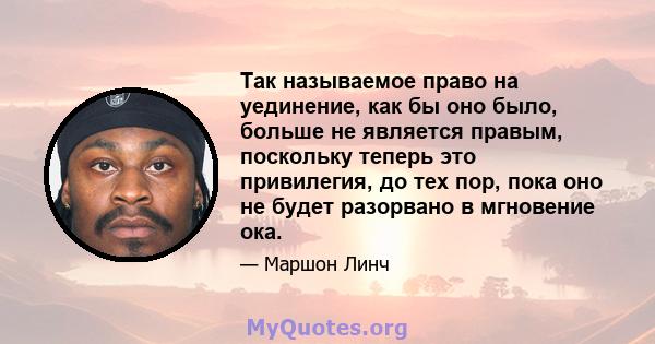 Так называемое право на уединение, как бы оно было, больше не является правым, поскольку теперь это привилегия, до тех пор, пока оно не будет разорвано в мгновение ока.