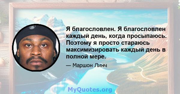 Я благословлен. Я благословлен каждый день, когда просыпаюсь. Поэтому я просто стараюсь максимизировать каждый день в полной мере.