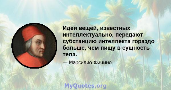 Идеи вещей, известных интеллектуально, передают субстанцию ​​интеллекта гораздо больше, чем пищу в сущность тела.