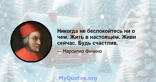 Никогда не беспокойтесь ни о чем. Жить в настоящем. Живи сейчас. Будь счастлив.