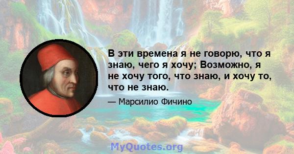 В эти времена я не говорю, что я знаю, чего я хочу; Возможно, я не хочу того, что знаю, и хочу то, что не знаю.