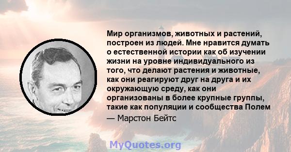 Мир организмов, животных и растений, построен из людей. Мне нравится думать о естественной истории как об изучении жизни на уровне индивидуального из того, что делают растения и животные, как они реагируют друг на друга 