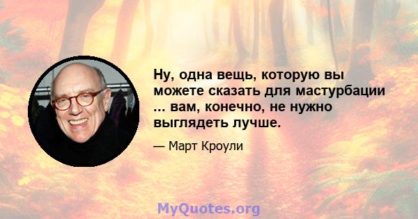 Ну, одна вещь, которую вы можете сказать для мастурбации ... вам, конечно, не нужно выглядеть лучше.