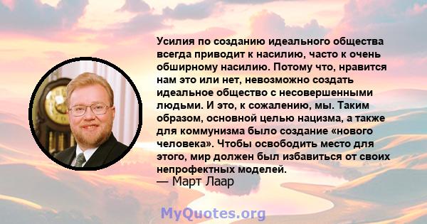 Усилия по созданию идеального общества всегда приводит к насилию, часто к очень обширному насилию. Потому что, нравится нам это или нет, невозможно создать идеальное общество с несовершенными людьми. И это, к сожалению, 