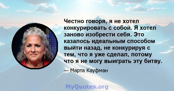 Честно говоря, я не хотел конкурировать с собой. Я хотел заново изобрести себя. Это казалось идеальным способом выйти назад, не конкурируя с тем, что я уже сделал, потому что я не могу выиграть эту битву.